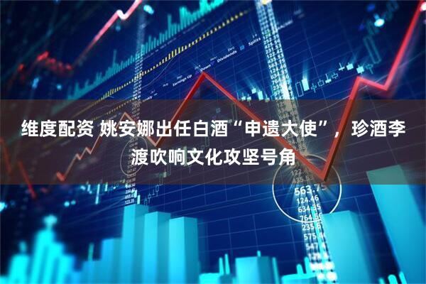 维度配资 姚安娜出任白酒“申遗大使”，珍酒李渡吹响文化攻坚号角