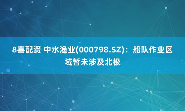 8喜配资 中水渔业(000798.SZ)：船队作业区域暂未涉及北极
