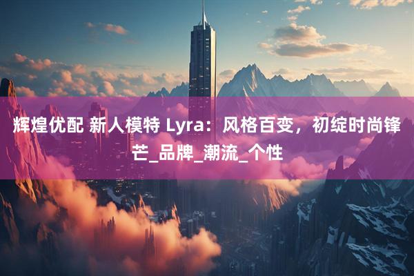 辉煌优配 新人模特 Lyra：风格百变，初绽时尚锋芒_品牌_潮流_个性