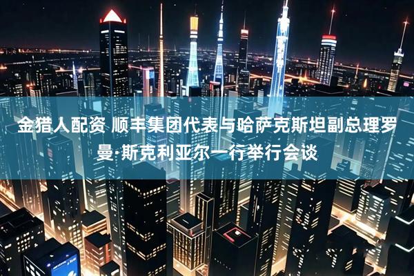 金猎人配资 顺丰集团代表与哈萨克斯坦副总理罗曼·斯克利亚尔一行举行会谈