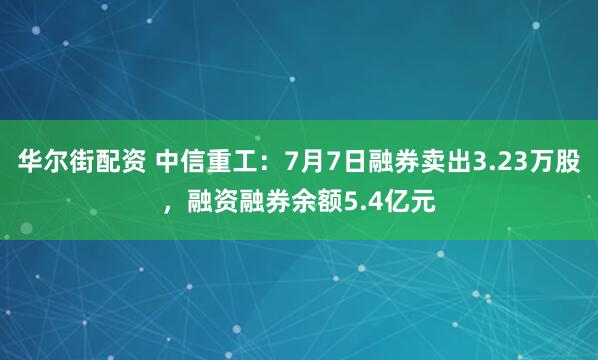 华尔街配资 中信重工：7月7日融券卖出3.23万股，融资融券余额5.4亿元