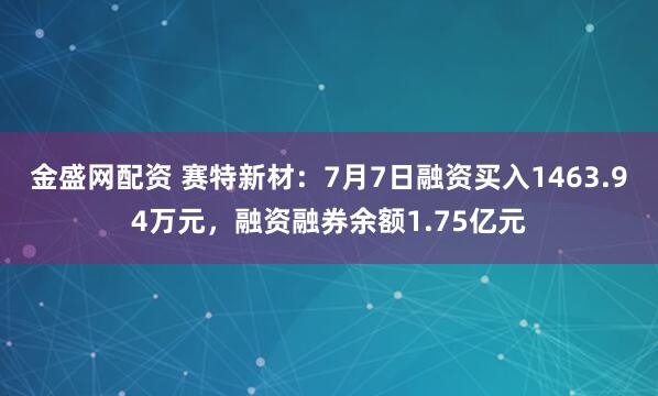 金盛网配资 赛特新材：7月7日融资买入1463.94万元，融资融券余额1.75亿元