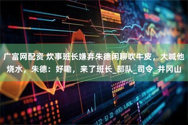 广富网配资 炊事班长嫌弃朱德闲聊吹牛皮，大喊他烧水，朱德：好嘞，来了班长_部队_司令_井冈山