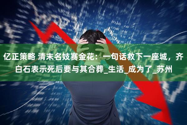 亿正策略 清末名妓赛金花：一句话救下一座城，齐白石表示死后要与其合葬_生活_成为了_苏州