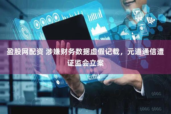 盈股网配资 涉嫌财务数据虛假记载，元道通信遭证监会立案