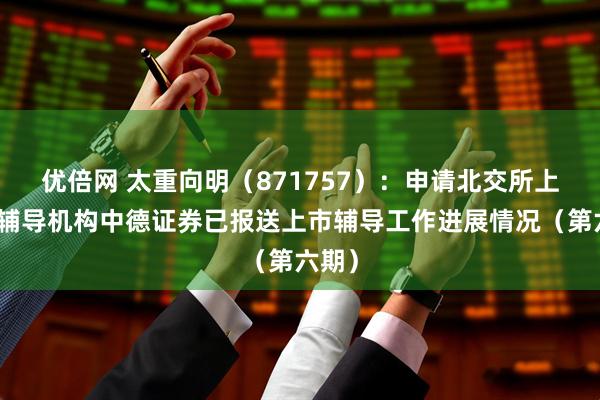 优倍网 太重向明（871757）：申请北交所上市，辅导机构中德证券已报送上市辅导工作进展情况（第六期）