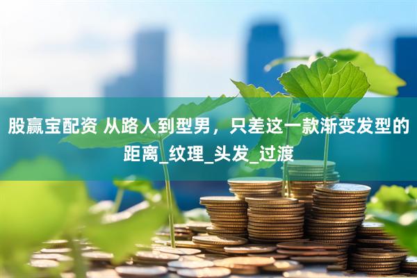 股赢宝配资 从路人到型男，只差这一款渐变发型的距离_纹理_头发_过渡