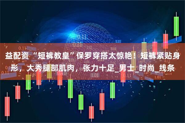 益配资 “短裤教皇”保罗穿搭太惊艳！短裤紧贴身形，大秀腿部肌肉，张力十足_男士_时尚_线条
