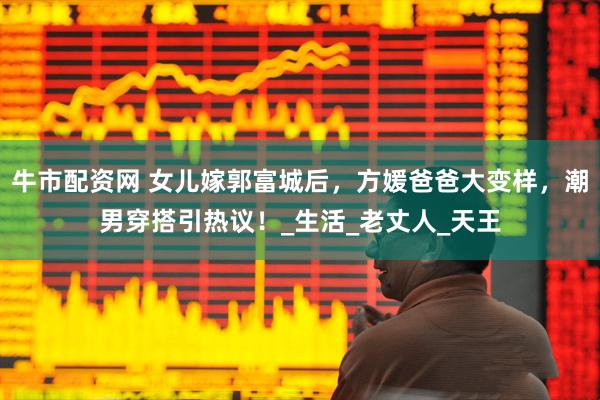 牛市配资网 女儿嫁郭富城后，方媛爸爸大变样，潮男穿搭引热议！_生活_老丈人_天王