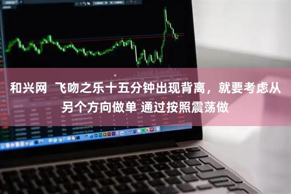 和兴网  飞吻之乐十五分钟出现背离，就要考虑从另个方向做单 通过按照震荡做