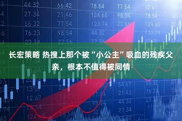 长宏策略 热搜上那个被“小公主”吸血的残疾父亲，根本不值得被同情