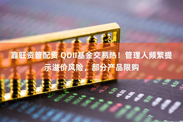 鑫旺资管配资 QDII基金交易热！管理人频繁提示溢价风险，部分产品限购