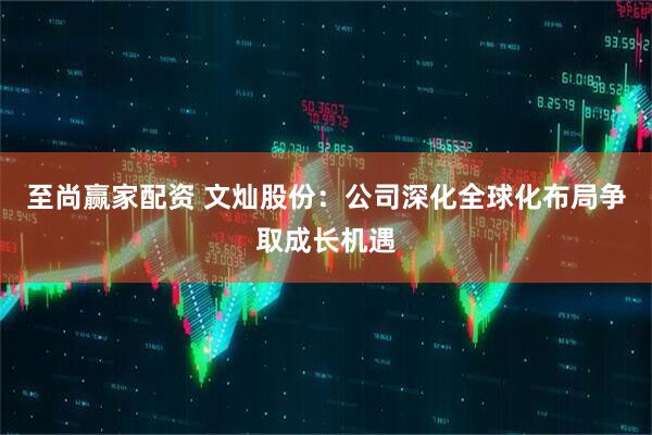 至尚赢家配资 文灿股份：公司深化全球化布局争取成长机遇