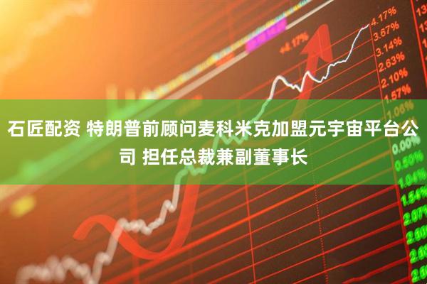 石匠配资 特朗普前顾问麦科米克加盟元宇宙平台公司 担任总裁兼副董事长