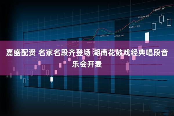 嘉盛配资 名家名段齐登场 湖南花鼓戏经典唱段音乐会开麦