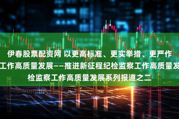 伊春股票配资网 以更高标准、更实举措、更严作风推动巡视巡察工作高质量发展——推进新征程纪检监察工作高质量发展系列报道之二