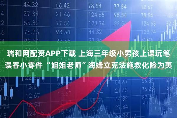 瑞和网配资APP下载 上海三年级小男孩上课玩笔误吞小零件 “姐姐老师”海姆立克法施救化险为夷