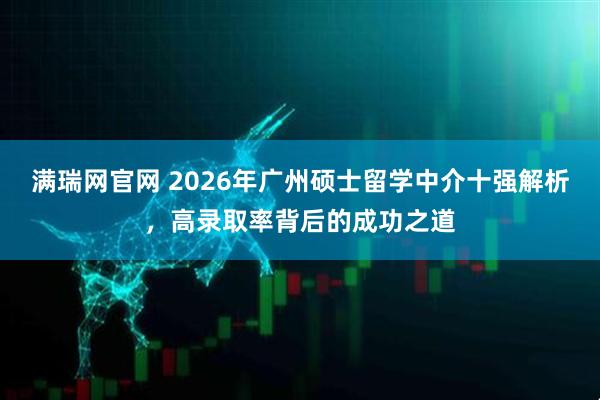 满瑞网官网 2026年广州硕士留学中介十强解析，高录取率背后的成功之道