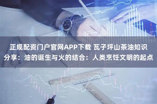 正规配资门户官网APP下载 瓦子坪山茶油知识分享：油的诞生与火的结合：人类烹饪文明的起点