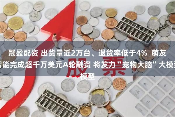 冠盈配资 出货量近2万台、退货率低于4%  萌友智能完成超千万美元A轮融资 将发力“宠物大脑”大模型