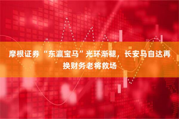 摩根证券 “东瀛宝马”光环渐褪，长安马自达再换财务老将救场