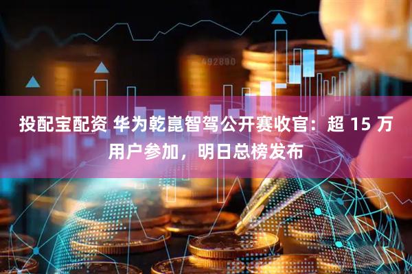 投配宝配资 华为乾崑智驾公开赛收官：超 15 万用户参加，明日总榜发布