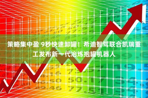 策略集中盈 9秒快速卸罐！希迪智驾联合凯瑞重工发布新一代冶炼抱罐机器人
